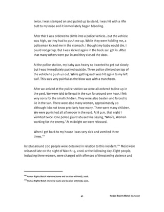 Human Rights Watch July 200743
twice. I was stamped on and pulled up to stand. I was hit with a rifle
butt to my nose and it immediately began bleeding.
After that I was ordered to climb into a police vehicle…but the vehicle
was high, so they had to push me up. While they were holding me, a
policeman kicked me in the stomach. I thought my baby would die. I
could not get up. But I was kicked again in the back so I got in. After
that many others were put in and they closed the door.
At the police station, my baby was heavy so I wanted to get out slowly
but I was immediately pushed outside. Three police climbed on top of
the vehicle to push us out. While getting out I was hit again to my left
calf. This was very painful as the blow was with a truncheon.
After we arrived at the police station we were all ordered to line up in
the yard. We were told to lie out in the sun for around one hour. I felt
very sorry for the small children. They were also beaten and forced to
lie in the sun. There were also many women, approximately 20
although I do not know precisely how many. There were many children.
We were punished all afternoon in the yard. At 8 p.m. that night I
vomited twice. One police guard abused me saying, ‘Whore, Woman
working for the enemy.’ At midnight we were released.
When I got back to my house I was very sick and vomited three
times.101
In total around 200 people were detained in relation to this incident.102
Most were
released late on the night of March 15, 2006 or the following day. Eight people,
including three women, were charged with offenses of threatening violence and
101
Human Rights Watch interview (name and location withheld), 2006.
102
Human Rights Watch interview (name and location withheld), 2006.
 