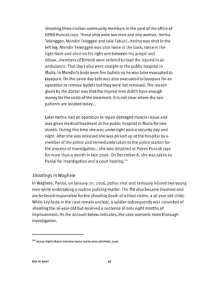 Out of Sight 46
shooting three civilian community members in the yard of the office of
DPRD Puncak Jaya. Those shot were two men and one woman, Iterina
Telenggen, Mondin Teleggen and Lele Tabuni…Iterina was shot in the
left leg. Mondin Telenggen was shot twice in the back, twice in the
right flank and once on his right arm between his armpit and
elbow…members of Brimob were ordered to load the injured in an
ambulance. That day I also went straight to the public hospital in
Mulia. In Mondin’s body were five bullets so he was later evacuated to
Jayapura. On the same day Lele was also evacuated to Jayapura for an
operation to remove bullets but they were not removed. The reason
given by the doctor was that the injured men didn’t have enough
money for the costs of the treatment. It is not clear where the two
patients are located today…
Later Iterina had an operation to repair damaged muscle tissue and
was given medical treatment at the public hospital in Mulia for one
month. During this time she was under tight police security day and
night. After she was released she was picked up at the hospital by a
member of the police and immediately taken to the police station for
the process of investigation...she was detained at Polres Puncak Jaya
for more than a month in late 2006. On December 8, she was taken to
Paniai for investigation and a court hearing.110
Shootings in Waghete
In Waghete, Paniai, on January 20, 2006, police shot and seriously injured two young
men while undertaking a routine policing matter. The TNI also became involved and
are believed responsible for the shooting death of a third victim, a 16-year-old child.
While key facts in the case remain unclear, a soldier subsequently was convicted of
shooting the 16-year-old but received a sentence of only eight months of
imprisonment. As the account below indicates, the case warrants more thorough
investigation.
110
Human Rights Watch interview (name and location withheld), 2006.
 