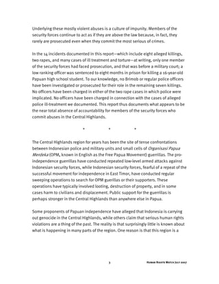 Human Rights Watch July 20073
Underlying these mostly violent abuses is a culture of impunity. Members of the
security forces continue to act as if they are above the law because, in fact, they
rarely are prosecuted even when they commit the most serious of crimes.
In the 14 incidents documented in this report—which include eight alleged killings,
two rapes, and many cases of ill treatment and torture—at writing, only one member
of the security forces had faced prosecution, and that was before a military court; a
low ranking officer was sentenced to eight months in prison for killing a 16-year-old
Papuan high school student. To our knowledge, no Brimob or regular police officers
have been investigated or prosecuted for their role in the remaining seven killings.
No officers have been charged in either of the two rape cases in which police were
implicated. No officers have been charged in connection with the cases of alleged
police ill-treatment we documented. This report thus documents what appears to be
the near total absence of accountability for members of the security forces who
commit abuses in the Central Highlands.
* * *
The Central Highlands region for years has been the site of tense confrontations
between Indonesian police and military units and small cells of Organisasi Papua
Merdeka (OPM, known in English as the Free Papua Movement) guerrillas. The pro-
independence guerrillas have conducted repeated low-level armed attacks against
Indonesian security forces, while Indonesian security forces, fearful of a repeat of the
successful movement for independence in East Timor, have conducted regular
sweeping operations to search for OPM guerillas or their supporters. These
operations have typically involved looting, destruction of property, and in some
cases harm to civilians and displacement. Public support for the guerrillas is
perhaps stronger in the Central Highlands than anywhere else in Papua.
Some proponents of Papuan independence have alleged that Indonesia is carrying
out genocide in the Central Highlands, while others claim that serious human rights
violations are a thing of the past. The reality is that surprisingly little is known about
what is happening in many parts of the region. One reason is that this region is a
 