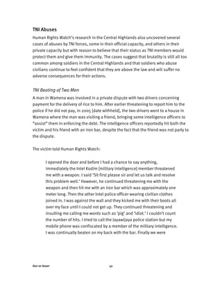 Out of Sight 52
TNI Abuses
Human Rights Watch’s research in the Central Highlands also uncovered several
cases of abuses by TNI forces, some in their official capacity, and others in their
private capacity but with reason to believe that their status as TNI members would
protect them and give them immunity. The cases suggest that brutality is still all too
common among soldiers in the Central Highlands and that soldiers who abuse
civilians continue to feel confident that they are above the law and will suffer no
adverse consequences for their actions.
TNI Beating of Two Men
A man in Wamena was involved in a private dispute with two drivers concerning
payment for the delivery of rice to him. After earlier threatening to report him to the
police if he did not pay, in 2005 [date withheld], the two drivers went to a house in
Wamena where the man was visiting a friend, bringing some intelligence officers to
“assist” them in enforcing the debt. The intelligence officers reportedly hit both the
victim and his friend with an iron bar, despite the fact that the friend was not party to
the dispute.
The victim told Human Rights Watch:
I opened the door and before I had a chance to say anything,
immediately the Intel Kodim [military intelligence] member threatened
me with a weapon. I said ‘Sit first please sir and let us talk and resolve
this problem well.’ However, he continued threatening me with the
weapon and then hit me with an iron bar which was approximately one
meter long. Then the other Intel police officer wearing civilian clothes
joined in. I was against the wall and they kicked me with their boots all
over my face until I could not get up. They continued threatening and
insulting me calling me words such as ‘pig’ and ‘idiot.’ I couldn’t count
the number of hits. I tried to call the Jayawijaya police station but my
mobile phone was confiscated by a member of the military intelligence.
I was continually beaten on my back with the bar. Finally we were
 