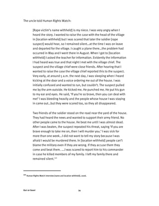Out of Sight 54
The uncle told Human Rights Watch:
[Rape victim’s name withheld] is my niece. I was very angry when I
heard the story. I wanted to raise the case with the head of the village
in [location withheld] but I was scared that later the soldier [rape
suspect] would hear, so I remained silent…at the time I was on leave
and departed for the village. I caught a plane there…the problem had
occurred in May and I went there in August. When I got to [location
withheld] I asked the teacher for information. Evidently the information
I had heard was true and that night I met with the village chief. The
suspect and the village chief were close friends. After hearing that I
wanted to raise the case the village chief reported this to the suspect.
Very early, at around 5 a.m. the next day, I was sleeping when I heard
kicking at the door and a voice ordering me out of the house. I was
initially confused and wanted to run, but couldn’t. The suspect pulled
me by the arm outside. He kicked me. He punched me. He put his gun
to my ear and eyes. He said, ‘If you’re so brave, then you can deal with
me!’ I was bleeding heavily and the people whose house I was staying
in came out…but they were scared too, so they all disappeared.
Two friends of the soldier stood on the road near the yard of the house.
They had heard the news and wanted to support their army friend. No
other people came to the house. He beat me until I was almost dead.
After I was beaten, the suspect repeated his threat, saying ‘If you are
brave enough to take me on, then I will murder you.’ I was sick for
more than one week...I did not want to tell my story because I was
afraid I would be murdered there. In [location withheld] people can’t
blame the military even if they are wrong. If they accuse them they
come and beat them. ….I was scared to report him to his commander
in case he killed members of my family. I left my family there and
remained silent.120
120
Human Rights Watch interview (name and location withheld), 2006.
 