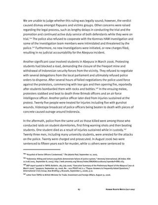 Human Rights Watch July 200767
We are unable to judge whether this ruling was legally sound; however, the verdict
caused dismay amongst Papuans and victims groups. Other concerns were raised
regarding the legal process, such as lengthy delays in conducting the trial and the
promotion and continued active duty service of both defendants while they were on
trial.144
The police also refused to cooperate with the Komnas HAM investigation and
some of the investigation team members were intimidated and threatened by the
police.145
Furthermore, no new investigations were initiated, or new charges filed,
resulting in no judicial accountability for the Abepura incident.
Another significant case involved students in Abepura in March 2006. Protesting
students had blocked a road, demanding the closure of the Freeport mine and
withdrawal of Indonesian security forces from the vicinity. They refused to negotiate
with several delegations from the local parliament and ultimately refused police
orders to disperse. After several hours of failed negotiations the police used force
against the protestors, commencing with tear gas and then opening fire, reportedly
after students bombarded them with rocks and bottles.146
In the ensuing melee,
protesters stabbed and beat to death three Brimob officers and an air force
intelligence officer. Another police officer later died from injuries sustained at the
protest. Twenty five people were treated for injuries including five with gunshot
wounds. Videotape broadcast of police officers being beaten to death with pieces of
concrete caused outrage around Indonesia.
In the aftermath, police from the same unit as those killed were among those who
conducted raids on student dormitories, first firing warning shots and then beating
students. One student died as a result of injuries sustained while in custody.147
Twenty three men, including many university students, were arrested for the attacks
on the police. Twenty were charged and prosecuted. In August 2006 two were
sentenced to fifteen years each for murder, while 11 others were sentenced to
144
“Acquittal of Senior Officers Condemned,” The Jakarta Post, September 10, 2005.
145
“Indonesia: Killing and torture acquittals demonstrate failure of justice system,” Amnesty International, (AI Index: ASA
21/018/2005, September 8, 2005), http://web.amnesty.org/library/Index/ENGASA210182005?open&of=ENG-2S3.
146
SKP report quoted in TAPOL Bulletin, 183, July 2006, “Executive Summary of the Preliminary Report of the Abepura Case 16
March 2006,” Jayapura, September 29, 2006, No. : 002/PGGP/06/2.1; “Papua: Answers to Frequently Asked Questions,”
(International Crisis Group, Asia Briefing 3, Brussels, September 5, 2006), p.10.
147
Letter from TAPOL to British Minister for Trade, Investment and Foreign Affairs, August 31, 2006.
 