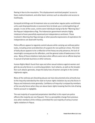 Human Rights Watch July 20075
fleeing in fear to the mountains. This displacement restricted peoples’ access to
food, medical treatment, and other basic services such as education and access to
livelihoods.
Extrajudicial killings and ill-treatment also occurred when regular police and Brimob
units used disproportionate or excessive force to break up or control gatherings of
people. In one of the cases, victims were individuals trying to fly the “Morning Star,”
the Papuan independence flag. The Indonesian government remains highly
intolerant of even peacefully expressed pro-independence sentiment. Those
involved in Morning Star flag-raisings or other peaceful expressions of aspirations for
independence are dealt with harshly.
Police officers appear to regularly commit abuses while carrying out ordinary police
tasks, including arrest and detention of suspects for non-political crimes. This kind
of daily abuse appears to be a reflection of the heavy security presence, the lack of
meaningful consequences for offenders, and the general state of lawlessness in the
area. Many of these violations took place when officers were not on official duty but
in pursuit of private business or other ventures.
Human Rights Watch found that rape and other sexual violence against women and
girls by security forces is a continuing problem. Such attacks, as well as the broader
fear such attacks generate, shape the daily lives of women and girls in the Central
Highlands region.
Many of the ordinary yet disturbing abuses we have documented arise primarily due
to the impunity extended by the state to human rights violations by security forces in
Papua and Indonesia more generally. Confidence of impunity is enjoyed by members
of the security forces when they can abuse basic rights knowing that the risk of being
held to account is negligible.
The vast majority of suspected perpetrators identified in this report are police
officers (the majority are non-Papuan). This is a perceptible change from previous
eras when members of the military committed the vast majority of serious human
rights violations in Papua.
 
