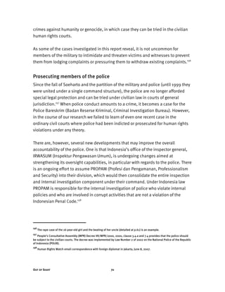 Out of Sight 70
crimes against humanity or genocide, in which case they can be tried in the civilian
human rights courts.
As some of the cases investigated in this report reveal, it is not uncommon for
members of the military to intimidate and threaten victims and witnesses to prevent
them from lodging complaints or pressuring them to withdraw existing complaints.156
Prosecuting members of the police
Since the fall of Soeharto and the partition of the military and police (until 1999 they
were united under a single command structure), the police are no longer afforded
special legal protection and can be tried under civilian law in courts of general
jurisdiction.157
When police conduct amounts to a crime, it becomes a case for the
Police Bareskrim (Badan Reserse Kriminal, Criminal Investigation Bureau). However,
in the course of our research we failed to learn of even one recent case in the
ordinary civil courts where police had been indicted or prosecuted for human rights
violations under any theory.
There are, however, several new developments that may improve the overall
accountability of the police. One is that Indonesia’s office of the inspector general,
IRWASUM (Inspektur Pengawasan Umum), is undergoing changes aimed at
strengthening its oversight capabilities, in particular with regards to the police. There
is an ongoing effort to assume PROPAM (Profesi dan Pengamanan, Professionalism
and Security) into their division, which would then consolidate the entire inspection
and internal investigation component under their command. Under Indonesia law
PROPAM is responsible for the internal investigation of police who violate internal
policies and who are involved in corrupt activities that are not a violation of the
Indonesian Penal Code.158
156
The rape case of the 16-year-old girl and the beating of her uncle (detailed at p.61) is an example.
157
People’s Consultative Assembly (MPR) Decree VII/MPR/2000, 2000, clause 3.4.a and 7.4 provides that the police should
be subject to the civilian courts. The decree was implemented by Law Number 2 of 2002 on the National Police of the Republic
of Indonesia (POLRI).
158
Human Rights Watch email correspondence with foreign diplomat in Jakarta, June 8, 2007.
 