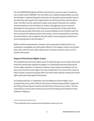 Human Rights Watch July 200771
The new KOMPOLNAS (National Police Commission), just over a year in existence,
has an office within PROPAM. This new office has a twofold responsibility; to assist
the President in determining policy directions for the police and to provide input to
the President with regard to the appointment and dismissal of the national police
chief. The office has the authority to collect and analyze information for making
recommendations to the President on matters of budgeting, human resources
development and equipment and infrastructure development of the police force.
They may also provide information and recommendations to the President with the
aim to improve the professionalism of the police, and are responsible for receiving
recommendations and complaints from the public concerning police performance
and conveying them to the President.159
Neither of these developments, however, will compensate if political will is not
mustered to investigate and indict police officers in the regular civilian court system
when they commit human rights abuses that constitute common crimes such as
murder and assault.
Impact of the Human Rights Courts
The establishment of human rights courts in Indonesia gave rise to hopes that at last
Indonesia would make significant progress in combating entrenched impunity for
human rights violations in Indonesia. However, these hopes have faded in the six
years since the first human rights court was established. The record of the courts to
date includes a string of acquittals which has left victims without remedy and human
rights advocates thoroughly disillusioned.
As already explained, in September 2005 the Makassar Human Rights Court
acquitted two senior police officials who faced command responsibility charges for
the killing of three Papuan students and the torture of around 100 others. This has
meant that no one has been held to account for the killing and ill-treatment of the
students in Abepura.
159
Human Rights Watch email correspondence with foreign diplomat in Jakarta, June 8, 2007.
 
