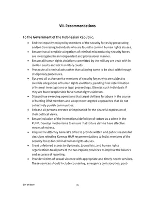 Out of Sight 74
VII. Recommendations
To the Government of the Indonesian Republic:
• End the impunity enjoyed by members of the security forces by prosecuting
and/or dismissing individuals who are found to commit human rights abuses.
• Ensure that all credible allegations of criminal misconduct by security forces
are investigated in an independent and professional manner.
• Ensure all human rights violations committed by the military are dealt with in
civilian courts and not in military courts.
• Prosecute all criminal acts rather than allowing some to be dealt with through
disciplinary procedures.
• Suspend all active service members of security forces who are subject to
credible allegations of human rights violations, pending final determination
of internal investigations or legal proceedings. Dismiss such individuals if
they are found responsible for a human rights violation.
• Discontinue sweeping operations that target civilians for abuse in the course
of hunting OPM members and adopt more targeted approaches that do not
collectively punish communities.
• Release all persons arrested or imprisoned for the peaceful expression of
their political views.
• Ensure inclusion of the international definition of torture as a crime in the
KUHP. Develop mechanisms to ensure that torture victims have effective
means of redress.
• Require the Attorney General’s office to provide written and public reasons for
decisions rejecting Komnas HAM recommendations to indict members of the
security forces for criminal human rights abuses.
• Grant unfettered access to diplomats, journalists, and human rights
organizations to all parts of the two Papuan provinces to improve the balance
and accuracy of reporting.
• Provide victims of sexual violence with appropriate and timely health services.
These services should include counseling, emergency contraception, post-
 