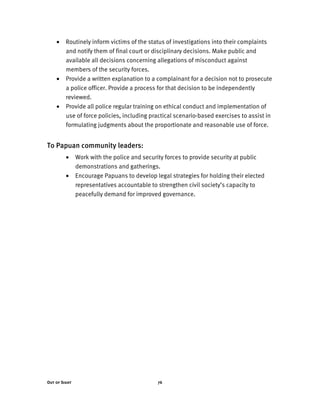 Out of Sight 76
• Routinely inform victims of the status of investigations into their complaints
and notify them of final court or disciplinary decisions. Make public and
available all decisions concerning allegations of misconduct against
members of the security forces.
• Provide a written explanation to a complainant for a decision not to prosecute
a police officer. Provide a process for that decision to be independently
reviewed.
• Provide all police regular training on ethical conduct and implementation of
use of force policies, including practical scenario-based exercises to assist in
formulating judgments about the proportionate and reasonable use of force.
To Papuan community leaders:
• Work with the police and security forces to provide security at public
demonstrations and gatherings.
• Encourage Papuans to develop legal strategies for holding their elected
representatives accountable to strengthen civil society’s capacity to
peacefully demand for improved governance.
 