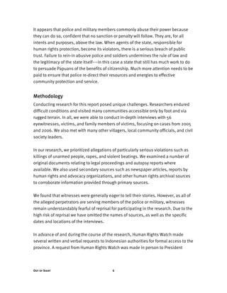 Out of Sight 6
It appears that police and military members commonly abuse their power because
they can do so, confident that no sanction or penalty will follow. They are, for all
intents and purposes, above the law. When agents of the state, responsible for
human rights protection, become its violators, there is a serious breach of public
trust. Failure to rein-in abusive police and soldiers undermines the rule of law and
the legitimacy of the state itself––in this case a state that still has much work to do
to persuade Papuans of the benefits of citizenship. Much more attention needs to be
paid to ensure that police re-direct their resources and energies to effective
community protection and service.
Methodology
Conducting research for this report posed unique challenges. Researchers endured
difficult conditions and visited many communities accessible only by foot and via
rugged terrain. In all, we were able to conduct in-depth interviews with 56
eyewitnesses, victims, and family members of victims, focusing on cases from 2005
and 2006. We also met with many other villagers, local community officials, and civil
society leaders.
In our research, we prioritized allegations of particularly serious violations such as
killings of unarmed people, rapes, and violent beatings. We examined a number of
original documents relating to legal proceedings and autopsy reports where
available. We also used secondary sources such as newspaper articles, reports by
human rights and advocacy organizations, and other human rights archival sources
to corroborate information provided through primary sources.
We found that witnesses were generally eager to tell their stories. However, as all of
the alleged perpetrators are serving members of the police or military, witnesses
remain understandably fearful of reprisal for participating in the research. Due to the
high risk of reprisal we have omitted the names of sources, as well as the specific
dates and locations of the interviews.
In advance of and during the course of the research, Human Rights Watch made
several written and verbal requests to Indonesian authorities for formal access to the
province. A request from Human Rights Watch was made in person to President
 