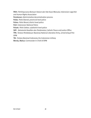 Out of Sight 78
PBHI: Perhimpunana Bantuan Hukum dan Hak Asasi Manusia, Indonesian Legal Aid
and Human Rights Association
Pemekaran: Administrative decentralization process
Polda: Polisi Daerah, provincial level police
Polres: Polisi Resort, district level police
Polri: Indonesian National Police
Polsek: Polisi Sektor, subdistrict level police
SKP: Sekretariat Keadilan dan Perdamaian, Catholic Peace and Justice Office
TPN: Tentara Pembebasan Nasional, National Liberation Army, armed wing of the
OPM
TNI: Tentara Nasional Indonesia, the Indonesian military
Wenda, Matius: Commander in Chief of OPM
 