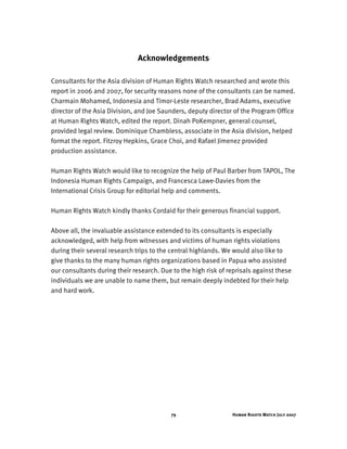 Human Rights Watch July 200779
Acknowledgements
Consultants for the Asia division of Human Rights Watch researched and wrote this
report in 2006 and 2007, for security reasons none of the consultants can be named.
Charmain Mohamed, Indonesia and Timor-Leste researcher, Brad Adams, executive
director of the Asia Division, and Joe Saunders, deputy director of the Program Office
at Human Rights Watch, edited the report. Dinah PoKempner, general counsel,
provided legal review. Dominique Chambless, associate in the Asia division, helped
format the report. Fitzroy Hepkins, Grace Choi, and Rafael Jimenez provided
production assistance.
Human Rights Watch would like to recognize the help of Paul Barber from TAPOL, The
Indonesia Human Rights Campaign, and Francesca Lawe-Davies from the
International Crisis Group for editorial help and comments.
Human Rights Watch kindly thanks Cordaid for their generous financial support.
Above all, the invaluable assistance extended to its consultants is especially
acknowledged, with help from witnesses and victims of human rights violations
during their several research trips to the central highlands. We would also like to
give thanks to the many human rights organizations based in Papua who assisted
our consultants during their research. Due to the high risk of reprisals against these
individuals we are unable to name them, but remain deeply indebted for their help
and hard work.
 