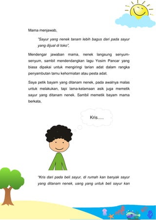 Mama menjawab,
”Sayur yang nenek tanam lebih bagus dari pada sayur
yang dijual di toko”,
Mendengar jawaban mama, nenek langsung senyum-
senyum, sambil mendendangkan lagu Yosim Pancar yang
biasa dipakai untuk mengiringi tarian adat dalam rangka
penyambutan tamu kehormatan atau pesta adat.
Saya petik bayam yang ditanam nenek, pada awalnya malas
untuk melakukan, tapi lama-kelamaan asik juga memetik
sayur yang ditanam nenek. Sambil memetik bayam mama
berkata,
“Kris dari pada beli sayur, di rumah kan banyak sayur
yang ditanam nenek, uang yang untuk beli sayur kan
 