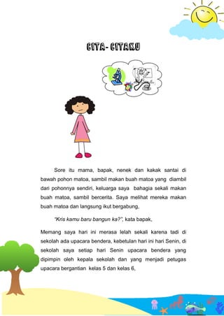 CITA- CITAKU
Sore itu mama, bapak, nenek dan kakak santai di
bawah pohon matoa, sambil makan buah matoa yang diambil
dari pohonnya sendiri, keluarga saya bahagia sekali makan
buah matoa, sambil bercerita. Saya melihat mereka makan
buah matoa dan langsung ikut bergabung,
“Kris kamu baru bangun ka?”, kata bapak,
Memang saya hari ini merasa lelah sekali karena tadi di
sekolah ada upacara bendera, kebetulan hari ini hari Senin, di
sekolah saya setiap hari Senin upacara bendera yang
dipimpin oleh kepala sekolah dan yang menjadi petugas
upacara bergantian kelas 5 dan kelas 6,
 