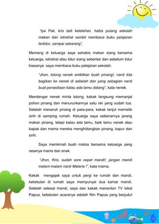 “Iya Pak, kris tadi kelelehan, habis pulang sekolah
makan dan istirahat sambil membaca buku pelajaran
tertidur, sampai sekarang”,
Memang di keluarga saya sehabis makan siang bersama
keluarga, istirahat atau tidur siang sebentar dan sebelum tidur
biasanya saya membaca buku pelajaran sekolah.
“Jhon, tolong nenek ambilkan buah pinang!, nanti kita
bagikan ke nenek di sebelah dan yang sebagian nanti
buat persediaan kalau ada tamu datang”, kata nenek.
Mendengar nenek minta tolong, kakak langsung memanjat
pohon pinang dan menurunkannya satu oki yang sudah tua.
Setelah menaruh pinang di para-para, kakak lanjut memetik
sirih di samping rumah. Keluarga saya sebenarnya jarang
makan pinang, tetapi kalau ada tamu, baik tamu nenek atau
bapak dan mama mereka menghidangkan pinang, kapur dan
sirih.
Saya menikmati buah matoa bersama keluarga yang
rasanya manis dan enak.
“Jhon, Kris, sudah sore cepat mandi!, jangan mandi
malam-malam nanti Malaria !”, kata mama.
Kakak mengajak saya untuk pergi ke rumah dan mandi,
kebetulan di rumah saya mempunyai dua kamar mandi.
Setelah selesai mandi, saya dan kakak menonton TV lokal
Papua, kebetulan acaranya adalah film Papua yang berjudul
 
