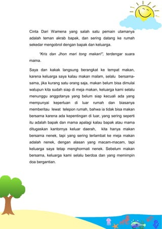 Cinta Dari Wamena yang salah satu pemain utamanya
adalah teman akrab bapak, dan sering datang ke rumah
sekedar mengobrol dengan bapak dan keluarga.
“Kris dan Jhon mari tong makan!”, terdengar suara
mama.
Saya dan kakak langsung berangkat ke tempat makan,
karena keluarga saya kalau makan malam, selalu bersama-
sama, jika kurang satu orang saja, makan belum bisa dimulai
walupun kita sudah siap di meja makan, keluarga kami selalu
menunggu anggotanya yang belum siap kecuali ada yang
mempunyai keperluan di luar rumah dan biasanya
memberitau lewat telepon rumah, bahwa ia tidak bisa makan
bersama karena ada kepentingan di luar, yang sering seperti
itu adalah bapak dan mama apalagi kalau bapak atau mama
ditugaskan kantornya keluar daerah, kita hanya makan
bersama nenek, tapi yang sering terlambat ke meja makan
adalah nenek, dengan alasan yang macam-macam, tapi
keluarga saya tetap menghormati nenek. Sebelum makan
bersama, keluarga kami selalu berdoa dan yang memimpin
doa bergantian.
 