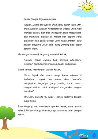 Kakak dengan tegas menjawab,
“Bapak, Mama dan Nenek Jhon kalau sudah lulus SMA
akan kuliah di Jurusan Kedokteran di Uncen, Jhon ingin
menjadi dokter, biar bisa mengabdi pada masyarakat,
dan membuka praktek di malam hari seperti yang
dilakukan oleh dokter seribu. Jhon kalau praktek satu
pasien biayanya 2000 saja. Yang penting bisa bayar
asisten Jhon”,
Mendengar itu nenek langsung memeluk kakak,
“Cucuku hebat, cucuku baik semoga cita-citamu
tercapai”, sambil nenek mencium kakak berkali-kali,
Bapak terharu mendengar ucapan kakak,
“Jhon, bapak dan mama setuju kamu sekolah di
kedokteran, bapak dan mama akan berusaha
menyiapkan biayanya, yang penting kamu serius
dengan niatmu untuk melayani masyarakat dengan
tulus hati”,
“Kris baru cita-cita mu apa?”, nenek bertanya dengan
suara keras.
Saya bingung mau menjawab apa ke nenek, saya masih
kelas 3 SD dan ditanya cita-cita, saya tidak mau kalah dengan
kakak,
 