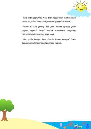 “Kris ingin jadi pilot, Nek, biar bapak dan mama kalau
dinas ke pulau Jawa naik pesawat yang Kris bawa”,
“Hebat itu Kris jarang ada pilot wanita apalagi putri
papua seperti kamu”, nenek mendekat langsung
memeluk dan mencium saya juga.
“Ayo mulai belajar, biar cita-cita kamu tercapai”, kata
bapak sambil meninggalkan meja makan.
GAMBAR KELUARGA MAKAN BERSAMA
 