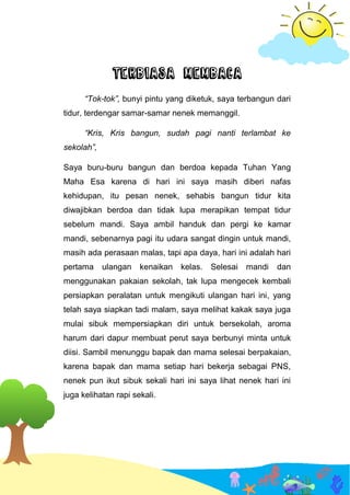 TERBIASA MEMBACA
“Tok-tok”, bunyi pintu yang diketuk, saya terbangun dari
tidur, terdengar samar-samar nenek memanggil.
“Kris, Kris bangun, sudah pagi nanti terlambat ke
sekolah”,
Saya buru-buru bangun dan berdoa kepada Tuhan Yang
Maha Esa karena di hari ini saya masih diberi nafas
kehidupan, itu pesan nenek, sehabis bangun tidur kita
diwajibkan berdoa dan tidak lupa merapikan tempat tidur
sebelum mandi. Saya ambil handuk dan pergi ke kamar
mandi, sebenarnya pagi itu udara sangat dingin untuk mandi,
masih ada perasaan malas, tapi apa daya, hari ini adalah hari
pertama ulangan kenaikan kelas. Selesai mandi dan
menggunakan pakaian sekolah, tak lupa mengecek kembali
persiapkan peralatan untuk mengikuti ulangan hari ini, yang
telah saya siapkan tadi malam, saya melihat kakak saya juga
mulai sibuk mempersiapkan diri untuk bersekolah, aroma
harum dari dapur membuat perut saya berbunyi minta untuk
diisi. Sambil menunggu bapak dan mama selesai berpakaian,
karena bapak dan mama setiap hari bekerja sebagai PNS,
nenek pun ikut sibuk sekali hari ini saya lihat nenek hari ini
juga kelihatan rapi sekali.
 