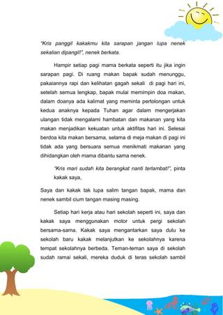 “Kris panggil kakakmu kita sarapan jangan lupa nenek
sekalian dipangil!”, nenek berkata.
Hampir setiap pagi mama berkata seperti itu jika ingin
sarapan pagi. Di ruang makan bapak sudah menunggu,
pakaiannya rapi dan kelihatan gagah sekali di pagi hari ini,
setelah semua lengkap, bapak mulai memimpin doa makan,
dalam doanya ada kalimat yang meminta pertolongan untuk
kedua anaknya kepada Tuhan agar dalam mengerjakan
ulangan tidak mengalami hambatan dan makanan yang kita
makan menjadikan kekuatan untuk aktifitas hari ini. Selesai
berdoa kita makan bersama, selama di meja makan di pagi ini
tidak ada yang bersuara semua menikmati makanan yang
dihidangkan oleh mama dibantu sama nenek.
“Kris mari sudah kita berangkat nanti terlambat!”, pinta
kakak saya,
Saya dan kakak tak lupa salim tangan bapak, mama dan
nenek sambil cium tangan masing masing.
Setiap hari kerja atau hari sekolah seperti ini, saya dan
kakak saya menggunakan motor untuk pergi sekolah
bersama-sama. Kakak saya mengantarkan saya dulu ke
sekolah baru kakak melanjutkan ke sekolahnya karena
tempat sekolahnya berbeda. Teman-teman saya di sekolah
sudah ramai sekali, mereka duduk di teras sekolah sambil
 