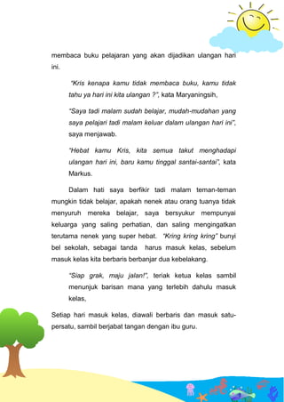 membaca buku pelajaran yang akan dijadikan ulangan hari
ini.
“Kris kenapa kamu tidak membaca buku, kamu tidak
tahu ya hari ini kita ulangan ?”, kata Maryaningsih,
“Saya tadi malam sudah belajar, mudah-mudahan yang
saya pelajari tadi malam keluar dalam ulangan hari ini”,
saya menjawab.
“Hebat kamu Kris, kita semua takut menghadapi
ulangan hari ini, baru kamu tinggal santai-santai”, kata
Markus.
Dalam hati saya berfikir tadi malam teman-teman
mungkin tidak belajar, apakah nenek atau orang tuanya tidak
menyuruh mereka belajar, saya bersyukur mempunyai
keluarga yang saling perhatian, dan saling mengingatkan
terutama nenek yang super hebat. “Kring kring kring” bunyi
bel sekolah, sebagai tanda harus masuk kelas, sebelum
masuk kelas kita berbaris berbanjar dua kebelakang.
“Siap grak, maju jalan!”, teriak ketua kelas sambil
menunjuk barisan mana yang terlebih dahulu masuk
kelas,
Setiap hari masuk kelas, diawali berbaris dan masuk satu-
persatu, sambil berjabat tangan dengan ibu guru.
 