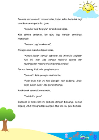 Setelah semua murid masuk kelas, ketua kelas berteriak lagi,
ucapkan salam pada ibu guru,
“Selamat pagi bu guru”, teriak ketua kelas,
Kita semua berteriak, ibu guru juga dengan semangat
menjawab,
“Selamat pagi anak-anak”,
Petugas doa maju ke depan kelas,
“Kawan-kawan semua sebelum kita memulai kegiatan
hari ini, mari kita berdoa menurut agama dan
kepercayaan masing-masing berdoa mulai”,
Semua hening tidak ada yang bersuara,
“Selesai”, kata petugas doa hari itu.
“Anak-anak hari ini kita ulangan hari pertama, anak-
anak sudah siap?”, Ibu guru bertanya.
Anak-anak serentak menjawab,
“Sudah Ibu guru”.
Suasana di kelas hari ini berbeda dengan biasanya, semua
tegang untuk menghadapi ulangan, tiba-tiba ibu guru berkata,
 