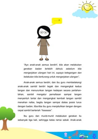 “Ayo anak-anak semua berdiri!, kita akan melakukan
gerakan badan terlebih dahulu sebelum kita
mengerjakan ulangan hari ini, supaya ketegangan dan
ketakutan kita berkurang untuk mengerjakan ulangan”,
Anak-anak semua berdiri, dan ibu guru membelakangi
anak-anak sambil berdiri tegak dan mengangkat kedua
tangan dan menurunkan tangan kedepan secara perlahan-
lahan, sambil mengatur pernafasan sampai tangan
menyentuh lantai dan mengangkat kembali tangan sambil
menahan nafas, begitu tangan sampai diatas posisi lurus
dengan badan, tiba-tiba ibu guru menjatuhkan tangan dengan
cepat sambil berteriah “haaaaaa”.
Ibu guru dan murid-murid melakukan gerakan itu
sebanyak tiga kali, sehingga kelas ramai sekali. Anak-anak
 