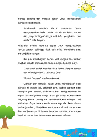 merasa senang dan merasa beban untuk mengerjakan
ulangan sedikit ringan.
“Anak-anak, sebelum duduk anak-anak harus
mengumpulkan buku catatan ke depan kelas semua
dan yang tertinggal hanya alat tulis, penghapus dan
mistar”, kata ibu guru.
Anak-anak semua maju ke depan untuk mengumpulkan
semua catatan sehingga tidak ada yang menyontek saat
mengerjakan ulangan.
Ibu guru membagikan kertas soal ulangan dan lembar
jawaban kepada semua anak-anak, ruangan kembali sunyi,
“Anak-anak sudah mendapatkan kertas ulangan semua
dan lembar jawaban?”, kata ibu guru,
“Sudah ibu guru”, jawab anak-anak.
Ulangan pun dimulai, waktu untuk mengerjakan soal
ulangan ini adalah satu setengah jam, apabila sebelum satu
setengah jam selesai, anak-anak bisa mengumpulkan ke
depan dan mengambil tasnya masing-masing, dipersilahkan
langsung keluar pulang dan mempersiapkan ulangan hari
berikutnya. Saya mulai menulis nama saya dan kelas diatas
lembar jawaban, dilanjutkan membaca soal dari nomor satu
dan menjawabnya di lembar jawaban, sehabis nomor satu
lanjut ke nomor dua, dan seterusnya sampai selesai.
 