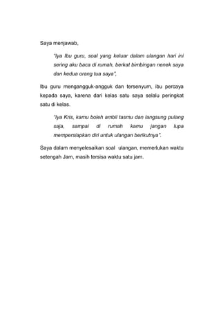 Saya menjawab,
“Iya Ibu guru, soal yang keluar dalam ulangan hari ini
sering aku baca di rumah, berkat bimbingan nenek saya
dan kedua orang tua saya”,
Ibu guru mengangguk-angguk dan tersenyum, ibu percaya
kepada saya, karena dari kelas satu saya selalu peringkat
satu di kelas.
“Iya Kris, kamu boleh ambil tasmu dan langsung pulang
saja, sampai di rumah kamu jangan lupa
mempersiapkan diri untuk ulangan berikutnya”.
Saya dalam menyelesaikan soal ulangan, memerlukan waktu
setengah Jam, masih tersisa waktu satu jam.
 