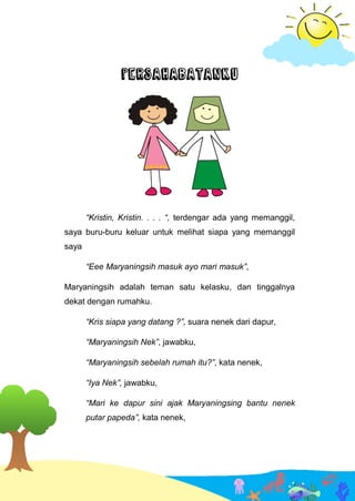 PERSAHABATANKU
“Kristin, Kristin. . . . “, terdengar ada yang memanggil,
saya buru-buru keluar untuk melihat siapa yang memanggil
saya
“Eee Maryaningsih masuk ayo mari masuk”,
Maryaningsih adalah teman satu kelasku, dan tinggalnya
dekat dengan rumahku.
“Kris siapa yang datang ?”, suara nenek dari dapur,
“Maryaningsih Nek”, jawabku,
“Maryaningsih sebelah rumah itu?”, kata nenek,
“Iya Nek”, jawabku,
“Mari ke dapur sini ajak Maryaningsing bantu nenek
putar papeda”, kata nenek,
 