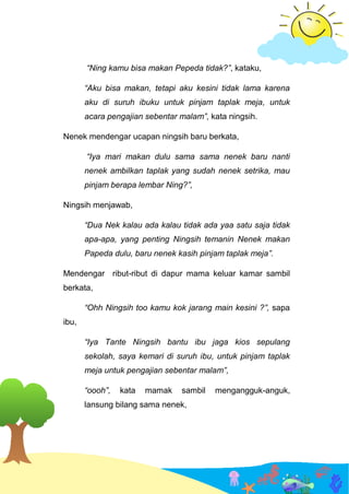 “Ning kamu bisa makan Pepeda tidak?”, kataku,
“Aku bisa makan, tetapi aku kesini tidak lama karena
aku di suruh ibuku untuk pinjam taplak meja, untuk
acara pengajian sebentar malam”, kata ningsih.
Nenek mendengar ucapan ningsih baru berkata,
“Iya mari makan dulu sama sama nenek baru nanti
nenek ambilkan taplak yang sudah nenek setrika, mau
pinjam berapa lembar Ning?”,
Ningsih menjawab,
“Dua Nek kalau ada kalau tidak ada yaa satu saja tidak
apa-apa, yang penting Ningsih temanin Nenek makan
Papeda dulu, baru nenek kasih pinjam taplak meja”.
Mendengar ribut-ribut di dapur mama keluar kamar sambil
berkata,
“Ohh Ningsih too kamu kok jarang main kesini ?”, sapa
ibu,
“Iya Tante Ningsih bantu ibu jaga kios sepulang
sekolah, saya kemari di suruh ibu, untuk pinjam taplak
meja untuk pengajian sebentar malam”,
“oooh”, kata mamak sambil mengangguk-anguk,
lansung bilang sama nenek,
 