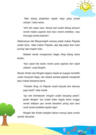 “Nek tolong pinjamkan taplak meja yang nenek
simpan”, kata mama,
“ehh ehh sabar dulu, Nenek tadi sudah bilang temanin
nenek makan papeda dulu baru nenek ambilkan, mau
lima juga nenek pinjamin”,
Sebenarnya hati Maryaningsih senang sekali makan Papeda
sudah lama tidak makan Papeda, apa lagi pakai ikan kuah
kuning, tapi ningsih malu.
Setelah nenek mengancam begitu Ning bilang sama
Kristin,
“Ayo cepat kita bantu nenek putar papeda biar cepat
selesai”, ucap Ningsih.
Nenek, Kristin dan Ningsih segera masak air supaya mendidih
untuk menyiram Sagu, dan diaduk sampai papeda mengental
baru makan bersama-sama.
“Tambah Ning, ini Papeda masih banyak dan ikannya
juga masih”, kata nenek.
“Iya nek terimakasih mingsih sudah kenyang sekali”,
jawab Ningsih “Iya sudah kalau begitu kamu tunggu
nenek didepan yaa nenek bereskan piring dulu baru
nanti nenek ambilkan taplak meja”.
Ningsih dan Kristin berjalan keluar menuju teras rumah
sambil bercerita,
 