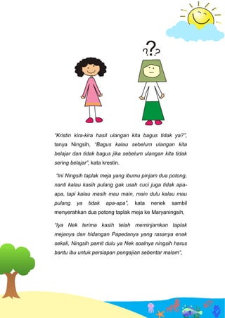 “Kristin kira-kira hasil ulangan kita bagus tidak ya?”,
tanya Ningsih, “Bagus kalau sebelum ulangan kita
belajar dan tidak bagus jika sebelum ulangan kita tidak
sering belajar”, kata krestin.
“Ini Ningsih taplak meja yang ibumu pinjam dua potong,
nanti kalau kasih pulang gak usah cuci juga tidak apa-
apa, tapi kalau masih mau main, main dulu kalau mau
pulang ya tidak apa-apa”, kata nenek sambil
menyerahkan dua potong taplak meja ke Maryaningsih,
“Iya Nek terima kasih telah meminjamkan taplak
mejanya dan hidangan Papedanya yang rasanya enak
sekali, Ningsih pamit dulu ya Nek soalnya ningsih harus
bantu ibu untuk persiapan pengajian sebentar malam”,
 