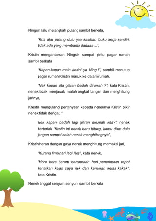 Ningsih lalu melangkah pulang sambil berkata,
“Kris aku pulang dulu yaa kasihan ibuku kerja sendiri,
tidak ada yang membantu dadaaa…”,
Kristin mengantarkan Ningsih sampai pintu pagar rumah
sambil berkata
“Kapan-kapan main kesini ya Ning !”, sambil menutup
pagar rumah Kristin masuk ke dalam rumah.
”Nek kapan kita giliran ibadah dirumah ?”, kata Kristin,
nenek tidak menjawab malah angkat tangan dan menghitung
jarinya,
Krestin mengulangi pertanyaan kepada neneknya Kristin pikir
nenek tidak dengar, “
Nek kapan ibadah lagi giliran dirumah kita?”, nenek
berteriak “Kristin ini nenek baru hitung, kamu diam dulu
jangan sampai salah nenek menghitungnya”,
Kristin heran dengan gaya nenek menghitung memakai jari,
“Kurang lima hari lagi Kris”, kata nenek,
“Hore hore berarti bersamaan hari penerimaan rapot
kenaikan kelas saya nek dan kenaikan kelas kakak”,
kata Kristin.
Nenek tinggal senyum senyum sambil berkata
 