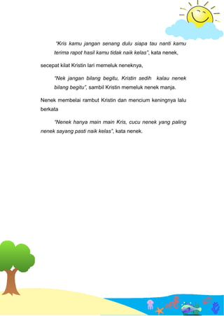 “Kris kamu jangan senang dulu siapa tau nanti kamu
terima rapot hasil kamu tidak naik kelas”, kata nenek,
secepat kilat Kristin lari memeluk neneknya,
“Nek jangan bilang begitu, Kristin sedih kalau nenek
bilang begitu”, sambil Kristin memeluk nenek manja.
Nenek membelai rambut Kristin dan mencium keningnya lalu
berkata
“Nenek hanya main main Kris, cucu nenek yang paling
nenek sayang pasti naik kelas”, kata nenek.
 