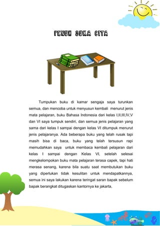 PENUH SUKA CITA
Tumpukan buku di kamar sengaja saya turunkan
semua, dan mencoba untuk menyusun kembali menurut jenis
mata pelajaran, buku Bahasa Indonesia dari kelas I,II,III,IV,V
dan VI saya tumpuk sendiri, dan semua jenis pelajaran yang
sama dari kelas I sampai dengan kelas VI ditumpuk menurut
jenis pelajaranya. Ada beberapa buku yang telah rusak tapi
masih bisa di baca, buku yang telah tersusun rapi
memudahkan saya untuk membaca kembali pelajaran dari
kelas I sampai dengan Kelas VI, setelah selesai
mengkelompokan buku mata pelajaran terasa capek, tapi hati
merasa senang, karena bila suatu saat membutukan buku
yang diperlukan tidak kesulitan untuk mendapatkannya,
semua ini saya lakukan karena teringat saran bapak sebelum
bapak berangkat ditugaskan kantornya ke jakarta,
 