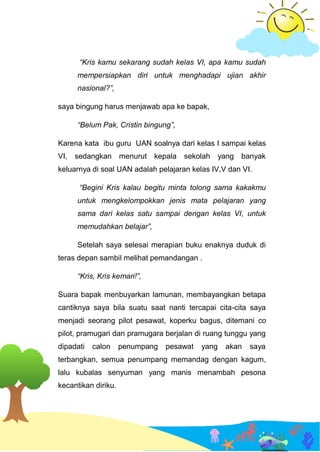 “Kris kamu sekarang sudah kelas VI, apa kamu sudah
mempersiapkan diri untuk menghadapi ujian akhir
nasional?”,
saya bingung harus menjawab apa ke bapak,
“Belum Pak, Cristin bingung”,
Karena kata ibu guru UAN soalnya dari kelas I sampai kelas
VI, sedangkan menurut kepala sekolah yang banyak
keluarnya di soal UAN adalah pelajaran kelas IV,V dan VI.
“Begini Kris kalau begitu minta tolong sama kakakmu
untuk mengkelompokkan jenis mata pelajaran yang
sama dari kelas satu sampai dengan kelas VI, untuk
memudahkan belajar”,
Setelah saya selesai merapian buku enaknya duduk di
teras depan sambil melihat pemandangan .
“Kris, Kris kemari!”,
Suara bapak menbuyarkan lamunan, membayangkan betapa
cantiknya saya bila suatu saat nanti tercapai cita-cita saya
menjadi seorang pilot pesawat, koperku bagus, ditemani co
pilot, pramugari dan pramugara berjalan di ruang tunggu yang
dipadati calon penumpang pesawat yang akan saya
terbangkan, semua penumpang memandag dengan kagum,
lalu kubalas senyuman yang manis menambah pesona
kecantikan diriku.
 