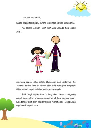 “Iya pak ada apa?”,
Suara bapak tadi begitu kurang terdengar karena lamunanku.
“Ini Bapak belikan oleh-oleh dari Jakarta buat kamu
Kris”,
memang bapak kalau selalu ditugaskan dari kantornya ke
Jakarta selalu kami di belikan oleh-oleh walaupun harganya
tidak mahal, bapak selalu membawa oleh-oleh.
Tadi pagi bapak baru pulang dari Jakarta langsung
mandi dan makan, mungkin capek bapak tidur sampai siang.
Mendengar oleh-oleh aku langsung menghapiri. Bungkusan
rapi sekali seperti kado.
 