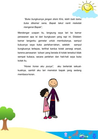 “Buka bungkusnya jangan disini Kris, lebih baik kamu
buka dikamar sana, Bapak takut nanti meledak
mengenai Bapak”,
Mendengar ucapan itu, langsung saya lari ke kamar
penasaran apa isi dari bungkusan yang rapi ini. Didalam
kamar tanganku gemetar untuk membukanya, sampul
bukusnya saya buka perlahan-lahan, setelah sampul
bungkusnya terlepas, terlihat kardus kotak persegi empat,
karena penasaran tulisan yang berada di kotak tersebut tidak
sempat kubaca, secara perlahan dan hati-hati saya buka
kotak itu,
“Horee horee aku punya”, aku berteriak sekuat-
kuatnya, sambil aku lari memeluk bapak yang sedang
membaca koran.
 
