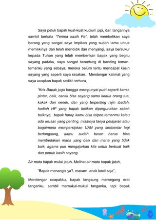 Saya peluk bapak kuat-kuat kucium pipi, dan tangannya
sambil berkata “Terima kasih Pa”, telah membelikan saya
barang yang sangat saya impikan yang sudah lama untuk
memilikinya dan telah mendidik dan menyangi, saya bersukur
kepada Tuhan yang telah memberikan bapak yang begitu
sayang padaku, saya sangat beruntung di banding teman-
temanku yang sebaya, mereka belum tentu mendapat kasih
sayang yang seperti saya rasakan. Mendengar kalimat yang
saya ucapkan bapak sedikit terharu,
“Kris Bapak juga bangga mempunyai putri seperti kamu,
pintar, baik, cantik bisa sayang sama kedua orang tua,
kakak dan nenek, dan yang terpenting rajin ibadah,
hadiah HP yang bapak belikan dipergunakan sebai-
baiknya, bapak harap kamu bisa telpon temanmu kalau
ada urusan yang penting, misalnya tanya pelajaran atau
bagaimana mempersipkan UAN yang senbentar lagi
berlangsung, kamu sudah besar harus bisa
membedakan mana yang baik dan mana yang tidak
baik, agama pun mengajurkan kita untuk berbuat baik
dan penuh kasih sayang.
Air mata bapak mulai jatuh. Melihat air mata bapak jatuh,
“Bapak menangis ya?, macam anak kecil saja”,
Mendengar ucapakku, bapak langsung memegang erat
tanganku, sambil memukul-mukul tanganku, tapi bapak
 