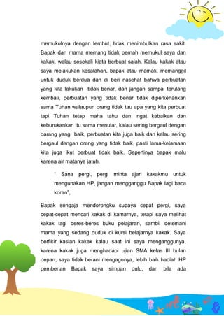 memukulnya dengan lembut, tidak menimbulkan rasa sakit.
Bapak dan mama memang tidak pernah memukul saya dan
kakak, walau sesekali kiata berbuat salah. Kalau kakak atau
saya melakukan kesalahan, bapak atau mamak, memanggil
untuk duduk berdua dan di beri nasehat bahwa perbuatan
yang kita lakukan tidak benar, dan jangan sampai terulang
kembali, perbuatan yang tidak benar tidak diperkenankan
sama Tuhan walaupun orang tidak tau apa yang kita perbuat
tapi Tuhan tetap maha tahu dan ingat kebaikan dan
keburukankan itu sama menular, kalau sering bergaul dengan
oarang yang baik, perbuatan kita juga baik dan kalau sering
bergaul dengan orang yang tidak baik, pasti lama-kelamaan
kita juga ikut berbuat tidak baik. Sepertinya bapak malu
karena air matanya jatuh.
“ Sana pergi, pergi minta ajari kakakmu untuk
mengunakan HP, jangan mengganggu Bapak lagi baca
koran”,
Bapak sengaja mendorongku supaya cepat pergi, saya
cepat-cepat mencari kakak di kamarnya, tetapi saya melihat
kakak lagi beres-beres buku pelajaran, sambil detemani
mama yang sedang duduk di kursi belajarnya kakak. Saya
berfikir kasian kakak kalau saat ini saya menganggunya,
karena kakak juga menghadapi ujian SMA kelas III bulan
depan, saya tidak berani mengagunya, lebih baik hadiah HP
pemberian Bapak saya simpan dulu, dan bila ada
 
