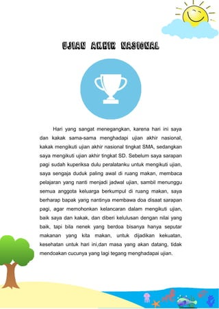 UJIAN AKHIR NASIONAL
Hari yang sangat menegangkan, karena hari ini saya
dan kakak sama-sama menghadapi ujian akhir nasional,
kakak mengikuti ujian akhir nasional tingkat SMA, sedangkan
saya mengikuti ujian akhir tingkat SD. Sebelum saya sarapan
pagi sudah kuperiksa dulu peralatanku untuk mengikuti ujian,
saya sengaja duduk paling awal di ruang makan, membaca
pelajaran yang nanti menjadi jadwal ujian, sambil menunggu
semua anggota keluarga berkumpul di ruang makan, saya
berharap bapak yang nantinya membawa doa disaat sarapan
pagi, agar memohonkan kelancaran dalam mengikuti ujian,
baik saya dan kakak, dan diberi kelulusan dengan nilai yang
baik, tapi bila nenek yang berdoa bisanya hanya seputar
makanan yang kita makan, untuk dijadikan kekuatan,
kesehatan untuk hari ini,dan masa yang akan datang, tidak
mendoakan cucunya yang lagi tegang menghadapai ujian.
 