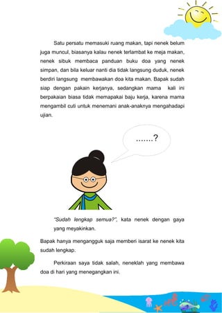 Satu persatu memasuki ruang makan, tapi nenek belum
juga muncul, biasanya kalau nenek terlambat ke meja makan,
nenek sibuk membaca panduan buku doa yang nenek
simpan, dan bila keluar nanti dia tidak langsung duduk, nenek
berdiri langsung membawakan doa kita makan. Bapak sudah
siap dengan pakain kerjanya, sedangkan mama kali ini
berpakaian biasa tidak memapakai baju kerja, karena mama
mengambil cuti untuk menemani anak-anaknya mengahadapi
ujian.
“Sudah lengkap semua?”, kata nenek dengan gaya
yang meyakinkan.
Bapak hanya mengangguk saja memberi isarat ke nenek kita
sudah lengkap.
Perkiraan saya tidak salah, neneklah yang membawa
doa di hari yang menegangkan ini.
 