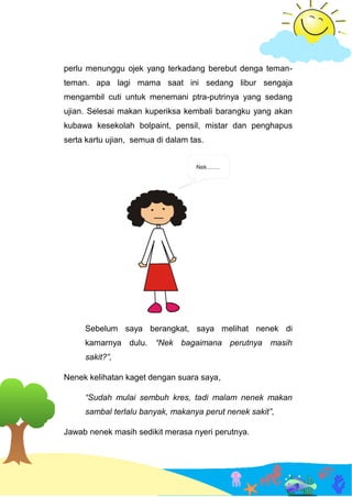perlu menunggu ojek yang terkadang berebut denga teman-
teman. apa lagi mama saat ini sedang libur sengaja
mengambil cuti untuk menemani ptra-putrinya yang sedang
ujian. Selesai makan kuperiksa kembali barangku yang akan
kubawa kesekolah bolpaint, pensil, mistar dan penghapus
serta kartu ujian, semua di dalam tas.
Sebelum saya berangkat, saya melihat nenek di
kamarnya dulu. “Nek bagaimana perutnya masih
sakit?”,
Nenek kelihatan kaget dengan suara saya,
“Sudah mulai sembuh kres, tadi malam nenek makan
sambal terlalu banyak, makanya perut nenek sakit”,
Jawab nenek masih sedikit merasa nyeri perutnya.
 