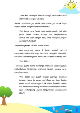 “Nek, Kris berangkat sekolah dulu ya, doakan Kris bisa
menjawab soal ujian ya Nek”,
Sambil berjabat tangan sambil mencium tangan nenek. Saya
dipeluk nenek dengan erat sambil berkata,
“Kris kamu cucu Nenek yang paling cantik, baik dan
pintar Nenek doakan supaya bisa menyelesaikan
semua soal ujian dengan baik, sana berangkat jangan
samapai terlambat”,
Saya berangkat ke sekolah diantar mama.
Aku menunggu mama di depan sekolah hari ini
merupakan hari terakhir saya dan kakak mengikuti ujian akhir
nasional. Mama mengantar jemput aku ke sekolah setiap hari.
“Kris, Kris…”,
Terdengar suara mama memangil, mama di seberang jalan
melambaikan tangannya, memberi isyarat supaya saya
menghampirinya,
“Kris besok kan sudah selesai ujiannya sekarang
temanin mama ke pasar, beli Sagu dan ikan, kasian
nenek sudah satu minggu tidak makan Papeda, karena
kita semua sibuk mengurus kamu dan kakakmu selama
ujian berlangsung, kapan pengumuman kelulusannya
Kris?”,
 