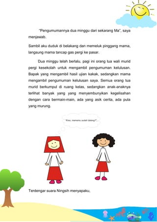 “Pengumumannya dua minggu dari sekarang Ma”, saya
menjawab.
Sambil aku duduk di belakang dan memeluk pinggang mama,
langsung mama tancap gas pergi ke pasar.
Dua minggu telah berlalu, pagi ini orang tua wali murid
pergi kesekolah untuk mengambil pengumuman kelulusan.
Bapak yang mengambil hasil ujian kakak, sedangkan mama
mengambil pengumuman kelulusan saya. Semua orang tua
murid berkumpul di ruang kelas, sedangkan anak-anaknya
terlihat banyak yang yang menyembunyikan kegelisahan
dengan cara bermain-main, ada yang asik cerita, ada pula
yang murung.
Terdengar suara Ningsih menyapaku,
 