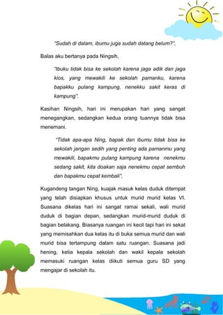 “Sudah di dalam, ibumu juga sudah datang belum?”,
Balas aku bertanya pada Ningsih,
“Ibuku tidak bisa ke sekolah karena jaga adik dan jaga
kios, yang mewakili ke sekolah pamanku, karena
bapakku pulang kampung, nenekku sakit keras di
kampung”.
Kasihan Ningsih, hari ini merupakan hari yang sangat
menegangkan, sedangkan kedua orang tuannya tidak bisa
menemani.
“Tidak apa-apa Ning, bapak dan ibumu tidak bisa ke
sekolah jangan sedih yang penting ada pamanmu yang
mewakili, bapakmu pulang kampung karena nenekmu
sedang sakit, kita doakan saja nenekmu cepat sembuh
dan bapakmu cepat kembali”,
Kugandeng tangan Ning, kuajak masuk kelas duduk ditempat
yang telah disiapkan khusus untuk murid murid kelas VI.
Suasana dikelas hari ini sangat ramai sekali, wali murid
duduk di bagian depan, sedangkan murid-murid duduk di
bagian belakang. Biasanya ruangan ini kecil tapi hari ini sekat
yang memisahkan dua kelas itu di buka semua murid dan wali
murid bisa tertampung dalam satu ruangan. Suasana jadi
hening, ketia kepala sekolah dan wakil kepala sekolah
memasuki ruangan kelas diikuti semua guru SD yang
mengajar di sekolah itu.
 