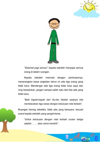 “Selamat pagi semua”, kepala sekolah menyapa semua
orang di dalam ruangan.
Kepala sekolah memulai dengan sambutannya,
menerangkan bawa angkatan tahun ini ada tiga orang yang
tidak lulus. Mendengar ada tiga orang tidak lulus saya dan
ning berpelukan, jangan sampai salah satu dari kita ada yang
tidak lulus.
“Baik bapak-bapak dan ibu-ibu tibalah saatnya kita
membacakan tiga siswa dengan kelulusan nilai terbaik”,
Ruangan hening seketika, tidak ada yang bersuara, kecuali
suara kepala sekolah yang sangat keras,
“Untuk kelulusan dengan nilai terbaik urutan ketiga
adalah. . . . . atas nama hendrik”,
 