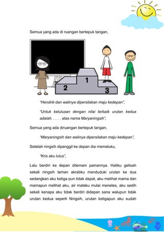 Semua yang ada di ruangan bertepuk tangan,
“Hendrik dan walinya dipersilakan maju kedepan”,
“Untuk kelulusan dengan nilai terbaik urutan kedua
adalah. . . . . atas nama Maryaningsih”,
Semua yang ada diruangan bertepuk tangan,
“Maryaningsih dan walinya dipersilakan maju kedepan”,
Setelah ningsih dipanggil ke depan dia memeluku,
“Kris aku lulus”,
Lalu berdiri ke depan ditemani pamannya. Hatiku gelisah
sekali ningsih teman akrabku menduduki urutan ke dua
sedangkan aku ketiga pun tidak dapat, aku melihat mama dan
mamapun melihat aku, air mataku mulai menetes, aku sedih
sekali kenapa aku tidak berdiri didepan sana walupun tidak
urutan kedua seperti Ningsih, urutan ketigapun aku sudah
 