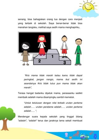 senang, bisa bahagiakan orang tua dengan cara menjadi
yang terbaik di sekolah. Saya benar-benar tidak bisa
menahan tangisku, melihat saya sedih mama menghapiriku,
“Kris mama tidak marah kalau kamu tidak dapat
peringkat, jangan nangis, mama ikut sedih ini
seandainya Kris tidak lulus pun mama tidak akan
marah”,
Terasa hangat badanku dipeluk mama, perasaanku sedikit
membaik setelah mama disampingku sambil memeluk.
“Untuk kelulusan dengan nilai terbaik urutan pertama
adalah...... urutan peratama adalah...... urutan pertama
adalah...... “,
Mendengar suara kepala sekolah yang tinggal bilang
“adalah”, “adalah” terus dan jaraknya lama sekali membuat
 