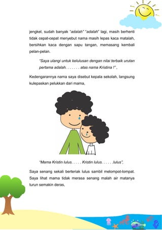 jengkel, sudah banyak “adalah” “adalah” lagi, masih berhenti
tidak cepat-cepat menyebut nama masih lepas kaca matalah,
bersihkan kaca dengan sapu tangan, memasang kembali
pelan-pelan.
“Saya ulangi untuk kelulusan dengan nilai terbaik urutan
pertama adalah. . . . . . . atas nama Kristina !” ,
Kedengarannya nama saya disebut kepala sekolah, langsung
kulepaskan pelukkan dari mama,
“Mama Kristin lulus. . . . . Kristin lulus. . . . . .lulus”,
Saya senang sekali berteriak lulus sambil melompot-lompat.
Saya lihat mama tidak merasa senang malah air matanya
turun semakin deras,
 
