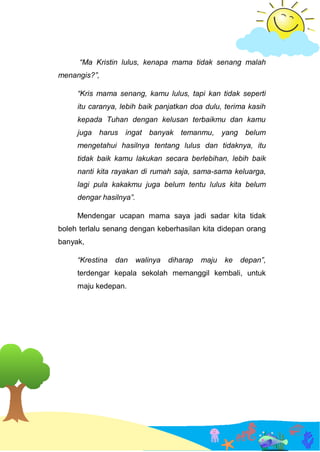 “Ma Kristin lulus, kenapa mama tidak senang malah
menangis?”,
“Kris mama senang, kamu lulus, tapi kan tidak seperti
itu caranya, lebih baik panjatkan doa dulu, terima kasih
kepada Tuhan dengan kelusan terbaikmu dan kamu
juga harus ingat banyak temanmu, yang belum
mengetahui hasilnya tentang lulus dan tidaknya, itu
tidak baik kamu lakukan secara berlebihan, lebih baik
nanti kita rayakan di rumah saja, sama-sama keluarga,
lagi pula kakakmu juga belum tentu lulus kita belum
dengar hasilnya”.
Mendengar ucapan mama saya jadi sadar kita tidak
boleh terlalu senang dengan keberhasilan kita didepan orang
banyak,
“Krestina dan walinya diharap maju ke depan”,
terdengar kepala sekolah memanggil kembali, untuk
maju kedepan.
 